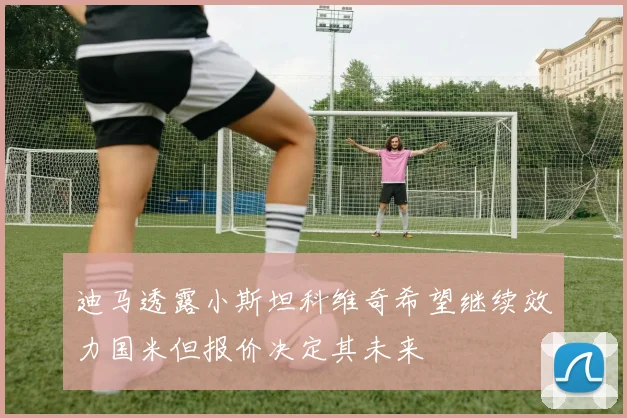 迪马透露小斯坦科维奇希望继续效力国米但报价决定其未来