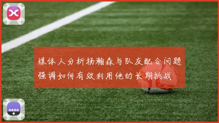 媒体人分析杨瀚森与队友配合问题强调如何有效利用他的长期挑战