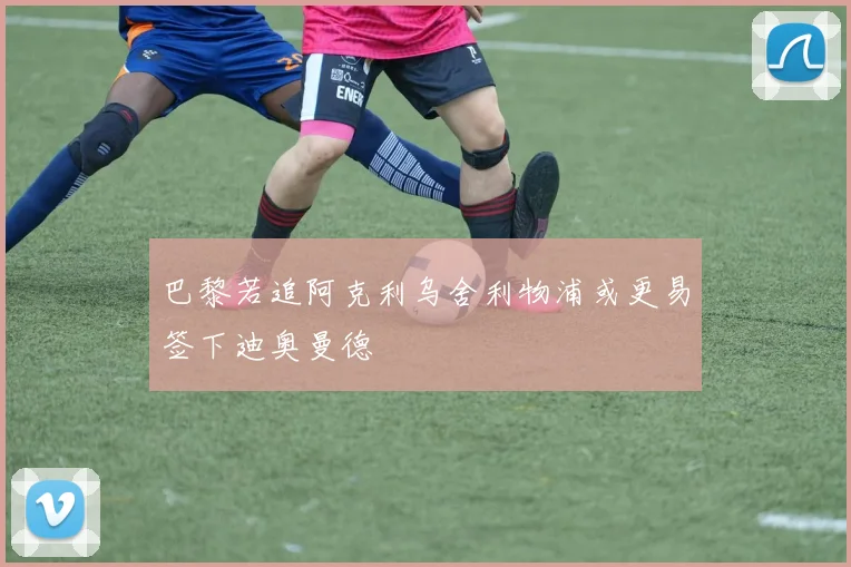 巴黎若追阿克利乌舍利物浦或更易签下迪奥曼德