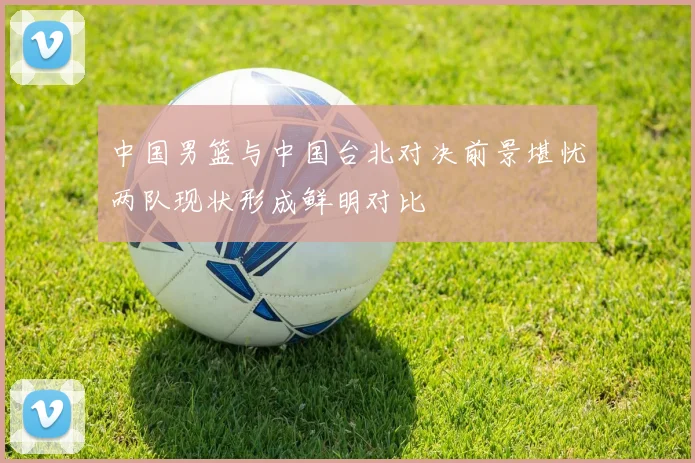 中国男篮与中国台北对决前景堪忧两队现状形成鲜明对比