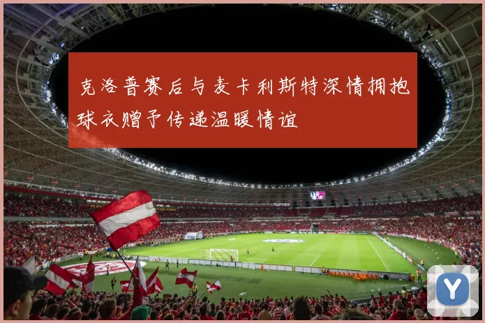 克洛普赛后与麦卡利斯特深情拥抱球衣赠予传递温暖情谊