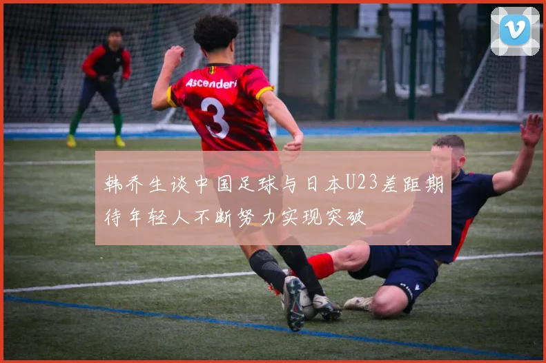 韩乔生谈中国足球与日本U23差距期待年轻人不断努力实现突破