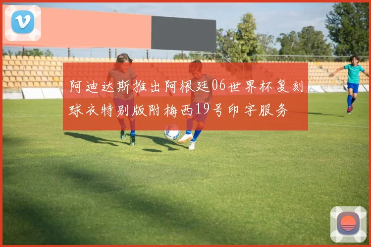 阿迪达斯推出阿根廷06世界杯复刻球衣特别版附梅西19号印字服务