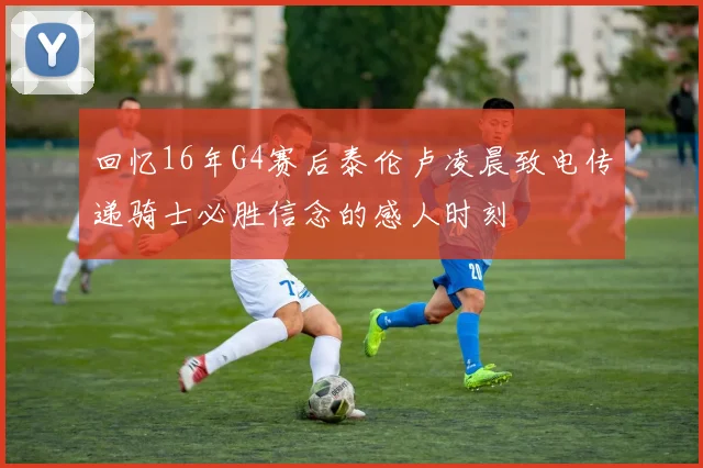 回忆16年G4赛后泰伦卢凌晨致电传递骑士必胜信念的感人时刻