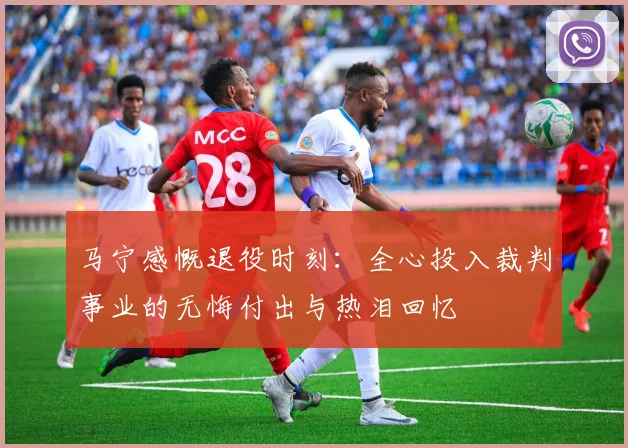 马宁感慨退役时刻：全心投入裁判事业的无悔付出与热泪回忆