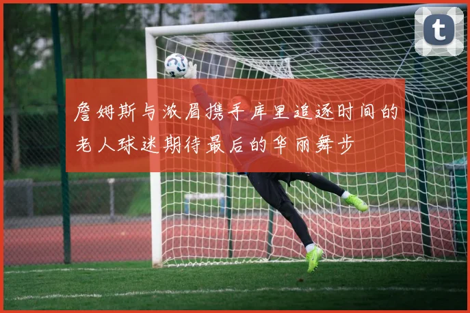 詹姆斯与浓眉携手库里追逐时间的老人球迷期待最后的华丽舞步