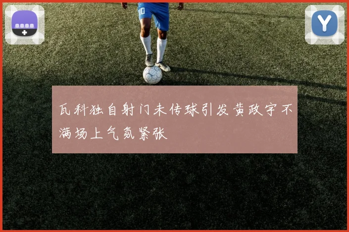 瓦科独自射门未传球引发黄政宇不满场上气氛紧张