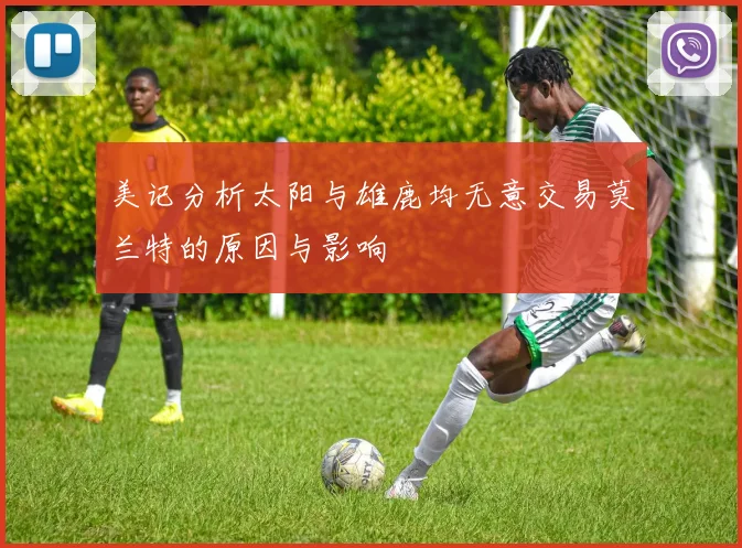 美记分析太阳与雄鹿均无意交易莫兰特的原因与影响