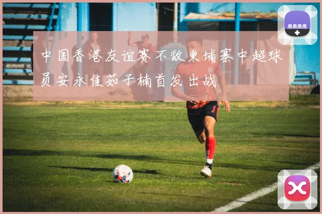 中国香港友谊赛不敌柬埔寨中超球员安永佳茹子楠首发出战
