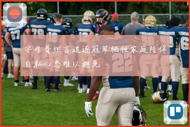 字母哥坦言追逐冠军牺牲家庭陪伴自私心态难以避免