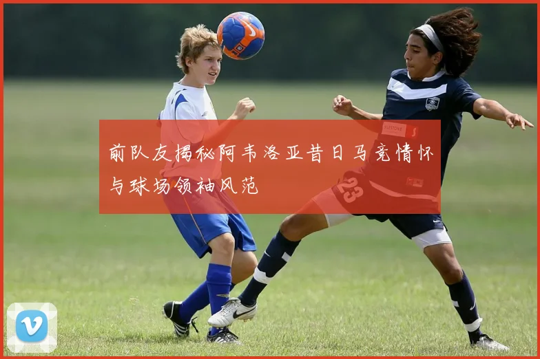 前队友揭秘阿韦洛亚昔日马竞情怀与球场领袖风范