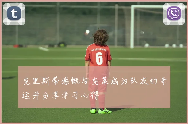 克里斯蒂感慨与克莱成为队友的幸运并分享学习心得