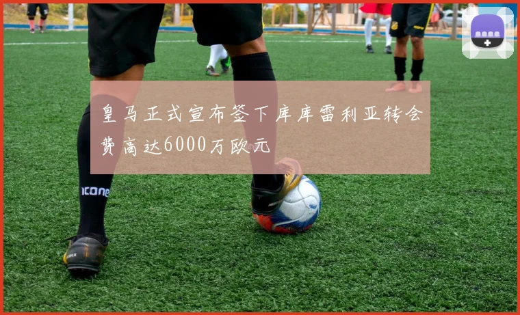 皇马正式宣布签下库库雷利亚转会费高达6000万欧元