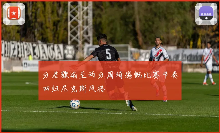 分差骤减至两分周琦感慨比赛节奏回归尼克斯风格