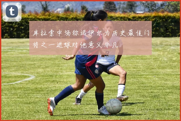 库拉索中场称诺伊尔为历史最佳门将之一进球对他意义非凡