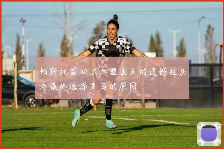 帕斯托雷回忆加盟国米的遗憾经历与最终选择罗马的原因