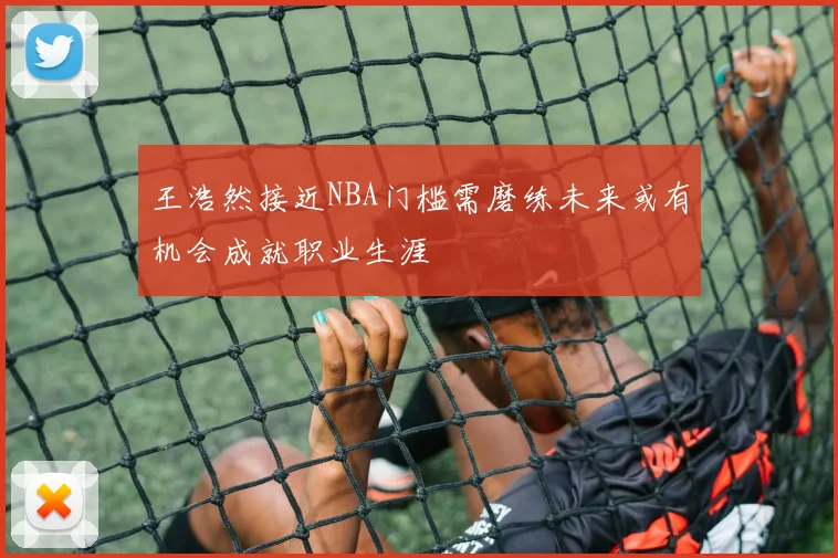 王浩然接近NBA门槛需磨练未来或有机会成就职业生涯