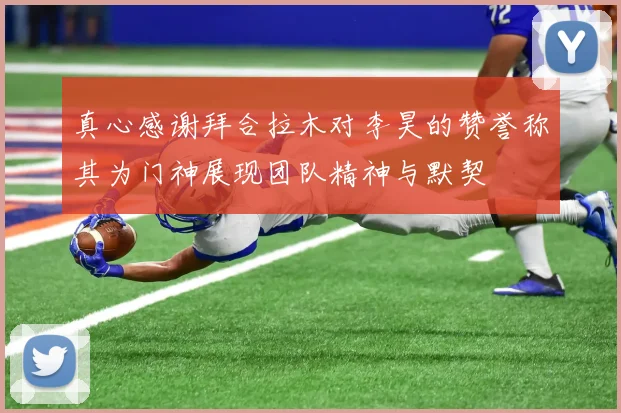 真心感谢拜合拉木对李昊的赞誉称其为门神展现团队精神与默契
