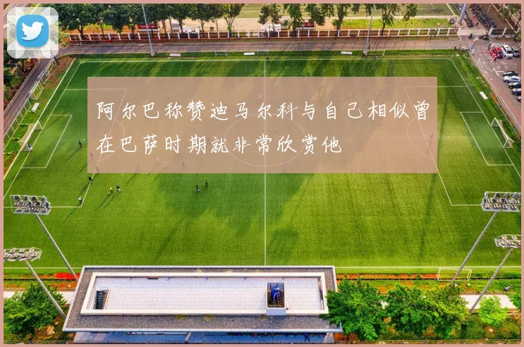 阿尔巴称赞迪马尔科与自己相似曾在巴萨时期就非常欣赏他