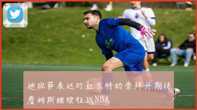 迪班萨表达对杜兰特的崇拜并期待詹姆斯继续征战NBA