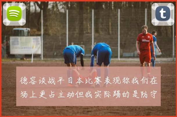 德容谈战平日本比赛表现称我们在场上更占主动但我实际踢的是防守位置