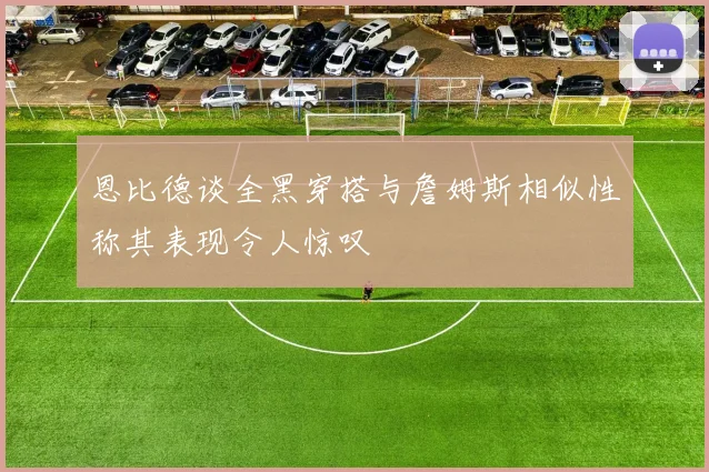 恩比德谈全黑穿搭与詹姆斯相似性称其表现令人惊叹