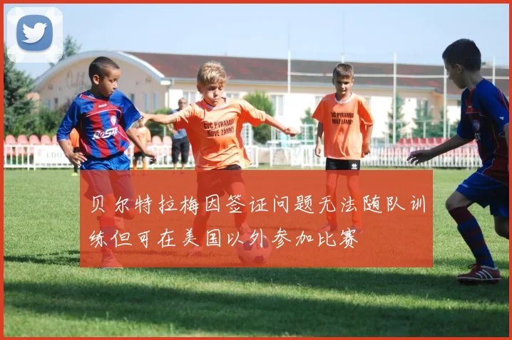 贝尔特拉梅因签证问题无法随队训练但可在美国以外参加比赛