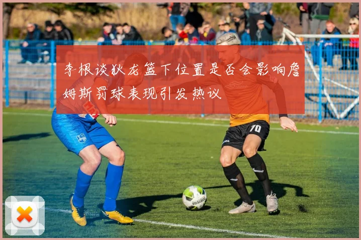 李根谈狄龙篮下位置是否会影响詹姆斯罚球表现引发热议