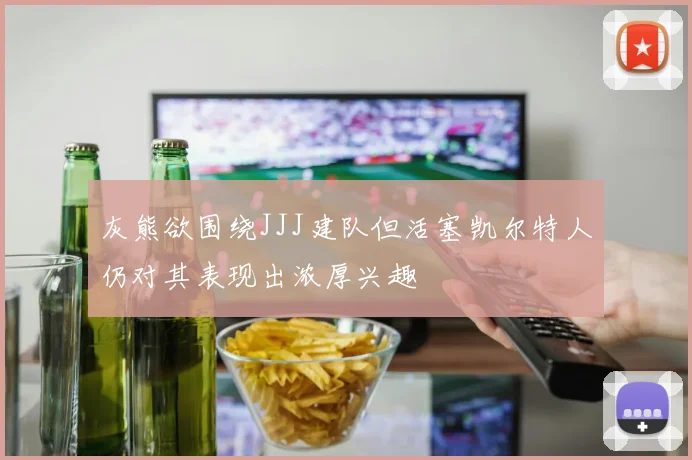 灰熊欲围绕JJJ建队但活塞凯尔特人仍对其表现出浓厚兴趣