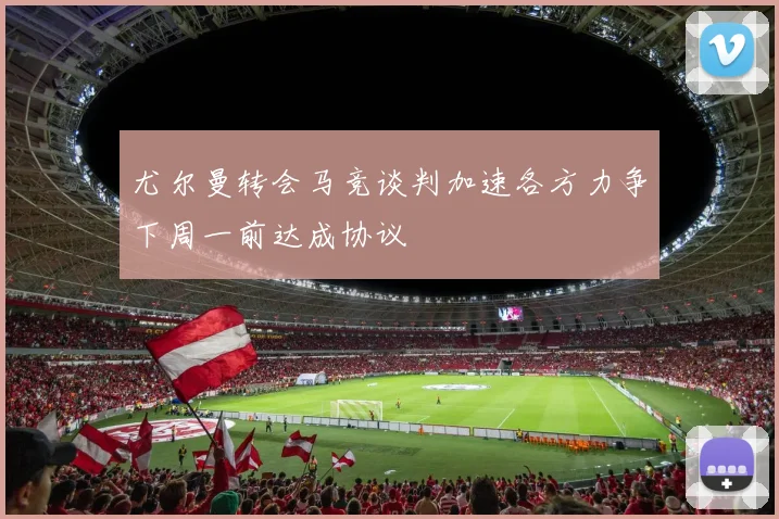 尤尔曼转会马竞谈判加速各方力争下周一前达成协议