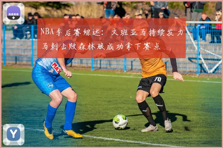 NBA季后赛综述：文班亚马持续发力马刺击败森林狼成功拿下赛点