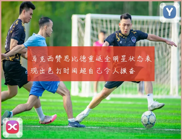 马克西赞恩比德重返全明星状态表现出色打时间超自己令人振奋