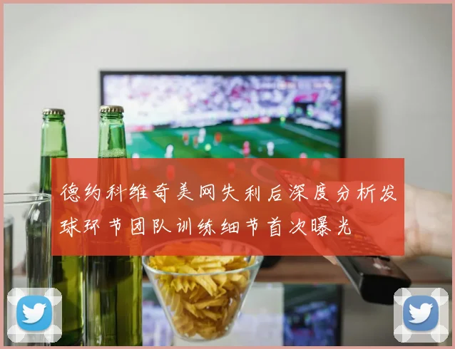 德约科维奇美网失利后深度分析发球环节团队训练细节首次曝光