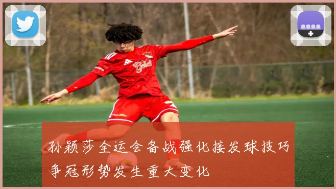 孙颖莎全运会备战强化接发球技巧争冠形势发生重大变化